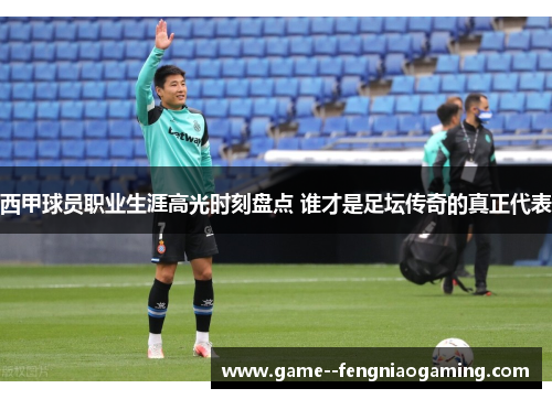 西甲球员职业生涯高光时刻盘点 谁才是足坛传奇的真正代表
