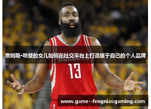 詹姆斯·哈登的女儿如何在社交平台上打造属于自己的个人品牌 詹姆斯·哈登的女儿如何在社交平台上打造属于自己的个人品牌