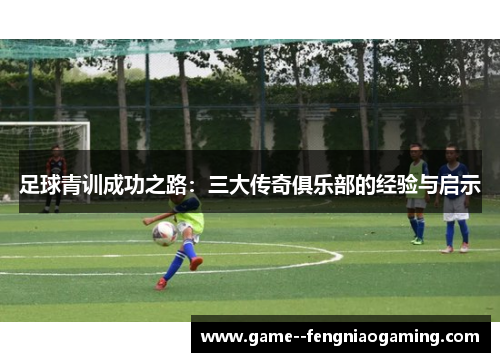 足球青训成功之路：三大传奇俱乐部的经验与启示