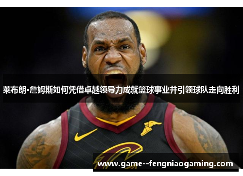 莱布朗·詹姆斯如何凭借卓越领导力成就篮球事业并引领球队走向胜利
