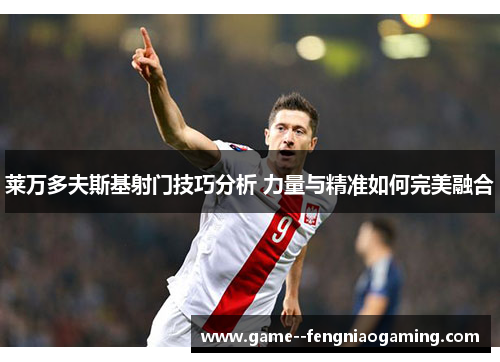 莱万多夫斯基射门技巧分析 力量与精准如何完美融合 莱万多夫斯基射门技巧分析 力量与精准如何完美融合