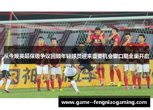 从今晚英超保级争议回顾年轻球员迎来重要机会窗口期全面开启 从今晚英超保级争议回顾年轻球员迎来重要机会窗口期全面开启