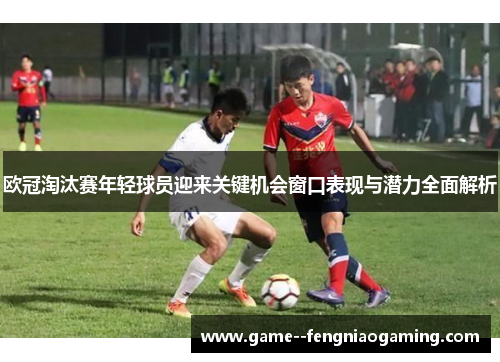 欧冠淘汰赛年轻球员迎来关键机会窗口表现与潜力全面解析