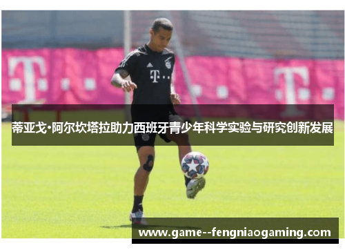 蒂亚戈·阿尔坎塔拉助力西班牙青少年科学实验与研究创新发展