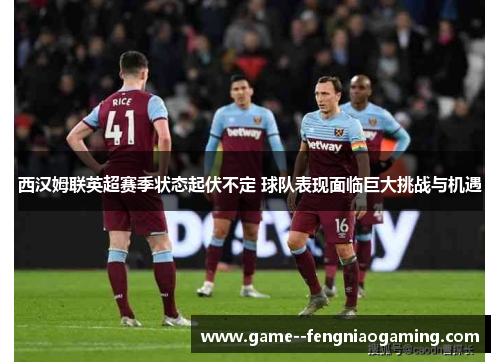 西汉姆联英超赛季状态起伏不定 球队表现面临巨大挑战与机遇