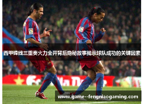 西甲锋线三重奏火力全开背后隐秘故事揭示球队成功的关键因素