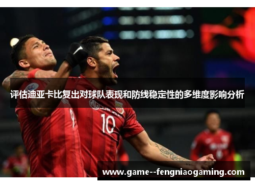 评估迪亚卡比复出对球队表现和防线稳定性的多维度影响分析