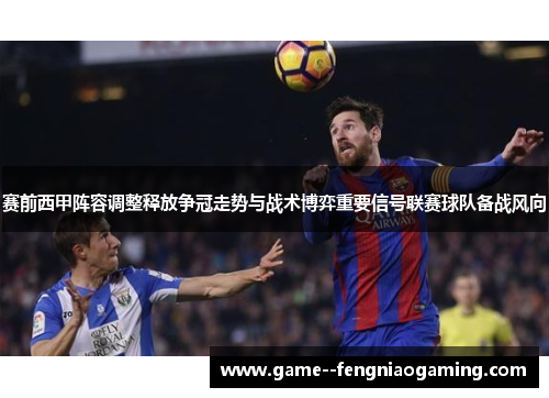赛前西甲阵容调整释放争冠走势与战术博弈重要信号联赛球队备战风向