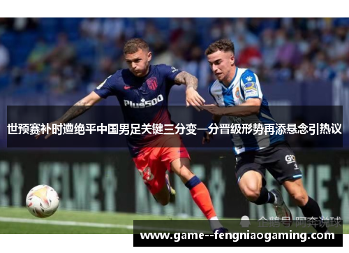 世预赛补时遭绝平中国男足关键三分变一分晋级形势再添悬念引热议