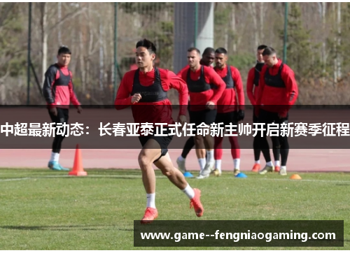 中超最新动态：长春亚泰正式任命新主帅开启新赛季征程
