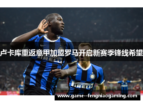 卢卡库重返意甲加盟罗马开启新赛季锋线希望