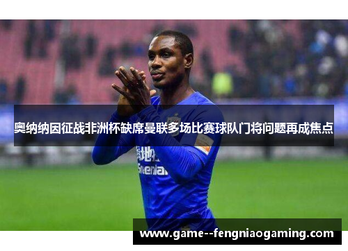 奥纳纳因征战非洲杯缺席曼联多场比赛球队门将问题再成焦点