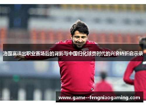 洛国富淡出职业赛场后的背影与中国归化球员时代的兴衰转折启示录