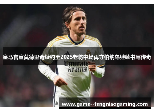 皇马官宣莫德里奇续约至2025老将中场再守伯纳乌继续书写传奇