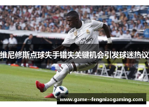 维尼修斯点球失手错失关键机会引发球迷热议