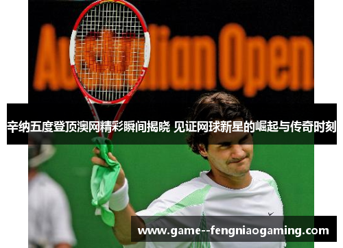 辛纳五度登顶澳网精彩瞬间揭晓 见证网球新星的崛起与传奇时刻