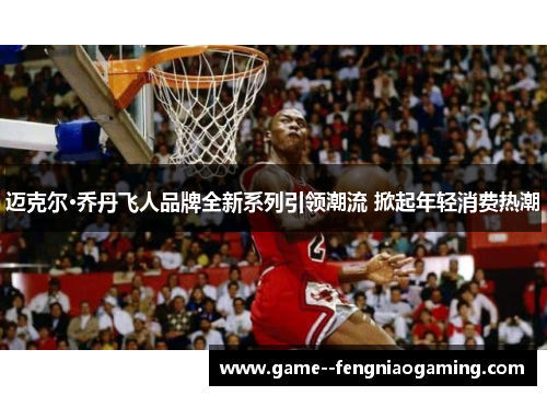 迈克尔·乔丹飞人品牌全新系列引领潮流 掀起年轻消费热潮