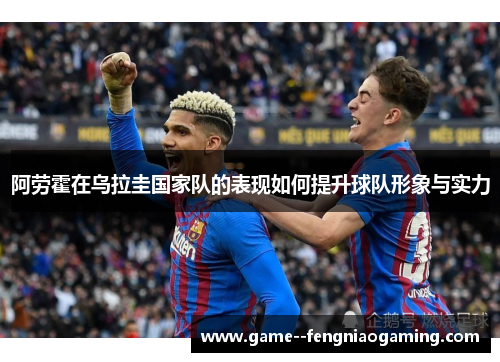 阿劳霍在乌拉圭国家队的表现如何提升球队形象与实力