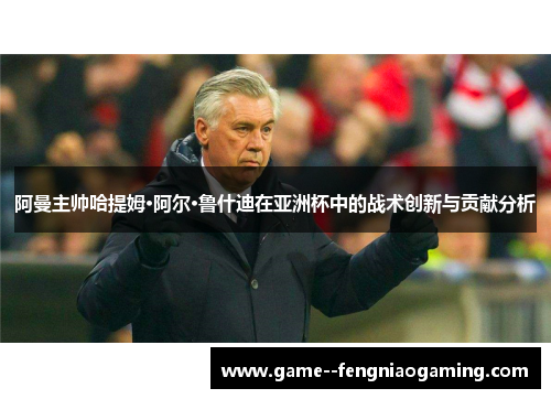 阿曼主帅哈提姆·阿尔·鲁什迪在亚洲杯中的战术创新与贡献分析