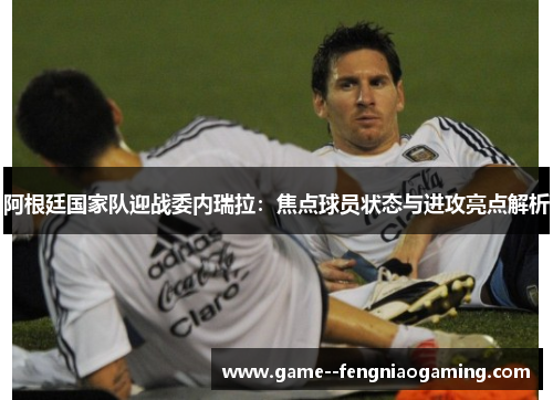 阿根廷国家队迎战委内瑞拉：焦点球员状态与进攻亮点解析