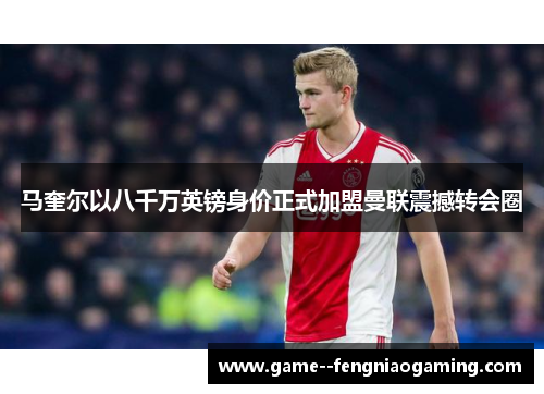 马奎尔以八千万英镑身价正式加盟曼联震撼转会圈