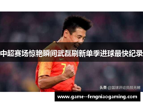 中超赛场惊艳瞬间武磊刷新单季进球最快纪录
