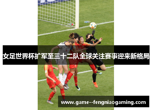 女足世界杯扩军至三十二队全球关注赛事迎来新格局