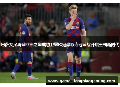巴萨女足再登欧洲之巅成功卫冕欧冠豪取连冠荣耀开启王朝新时代